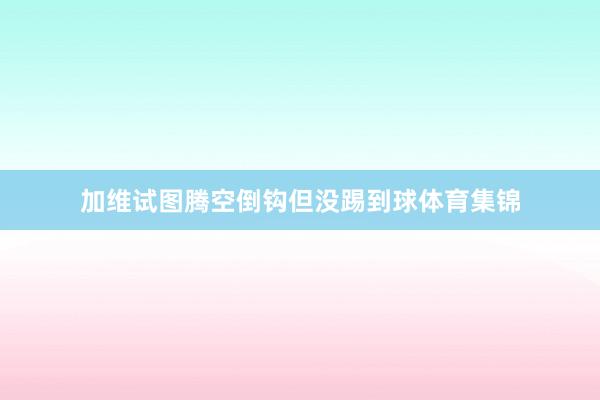 加维试图腾空倒钩但没踢到球体育集锦