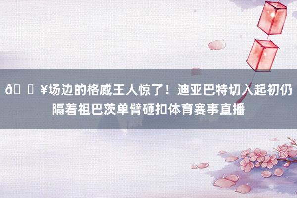 💥场边的格威王人惊了！迪亚巴特切入起初仍隔着祖巴茨单臂砸扣体育赛事直播