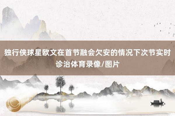 独行侠球星欧文在首节融会欠安的情况下次节实时诊治体育录像/图片