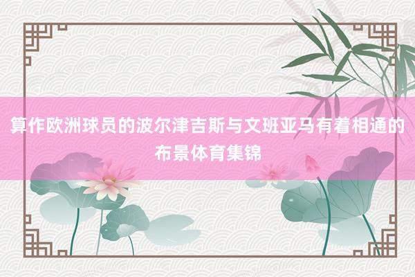 算作欧洲球员的波尔津吉斯与文班亚马有着相通的布景体育集锦