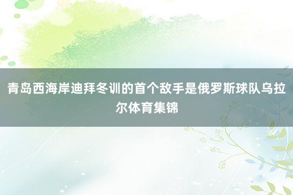 青岛西海岸迪拜冬训的首个敌手是俄罗斯球队乌拉尔体育集锦