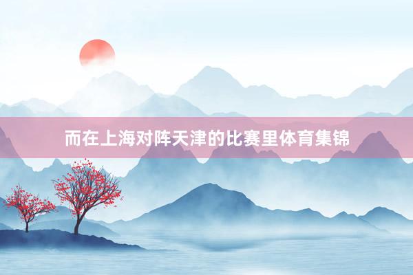 而在上海对阵天津的比赛里体育集锦