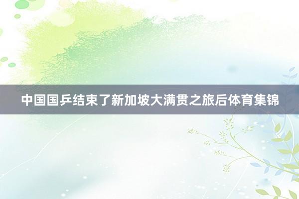 中国国乒结束了新加坡大满贯之旅后体育集锦
