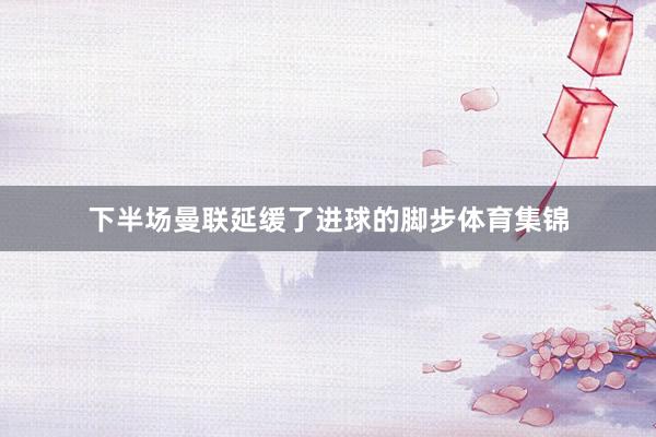 下半场曼联延缓了进球的脚步体育集锦