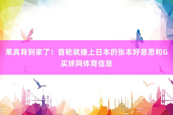 果真背到家了！首轮就撞上日本的张本好意思和G买球网体育信息