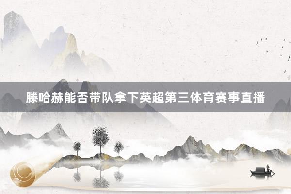滕哈赫能否带队拿下英超第三体育赛事直播