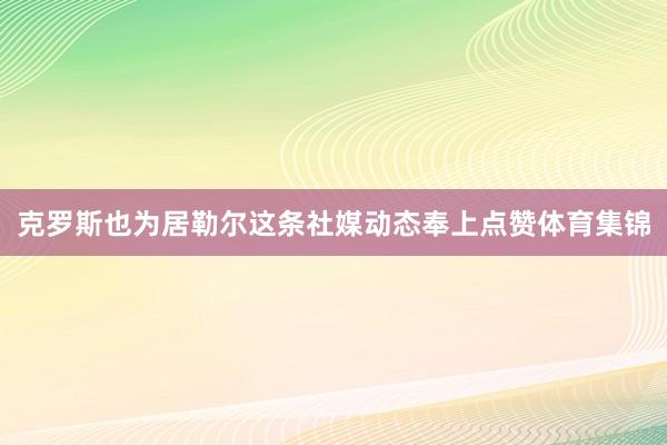 克罗斯也为居勒尔这条社媒动态奉上点赞体育集锦