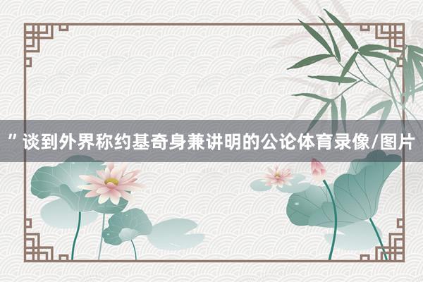 ”谈到外界称约基奇身兼讲明的公论体育录像/图片