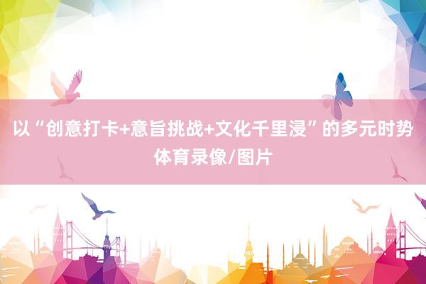 以“创意打卡+意旨挑战+文化千里浸”的多元时势体育录像/图片