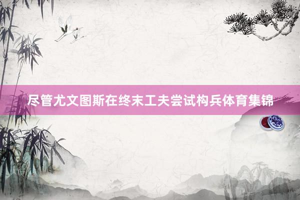 尽管尤文图斯在终末工夫尝试构兵体育集锦