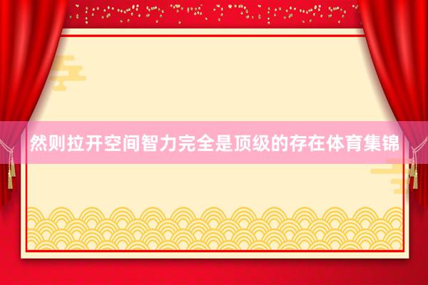 然则拉开空间智力完全是顶级的存在体育集锦