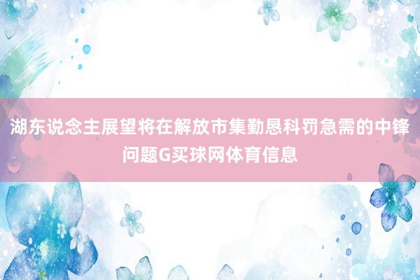 湖东说念主展望将在解放市集勤恳科罚急需的中锋问题G买球网体育信息