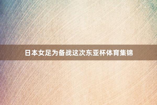 日本女足为备战这次东亚杯体育集锦