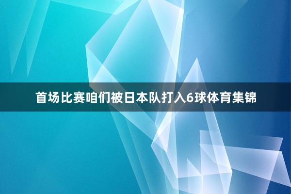 首场比赛咱们被日本队打入6球体育集锦