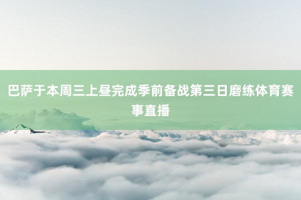 巴萨于本周三上昼完成季前备战第三日磨练体育赛事直播