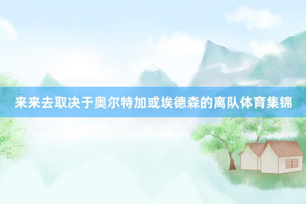 来来去取决于奥尔特加或埃德森的离队体育集锦