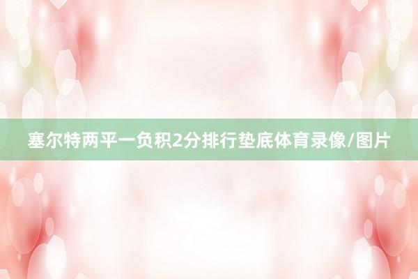 塞尔特两平一负积2分排行垫底体育录像/图片