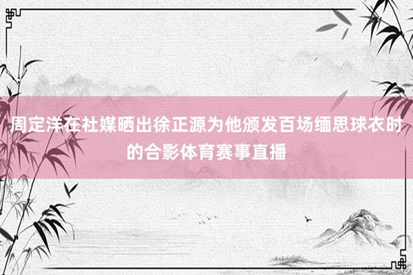 周定洋在社媒晒出徐正源为他颁发百场缅思球衣时的合影体育赛事直播
