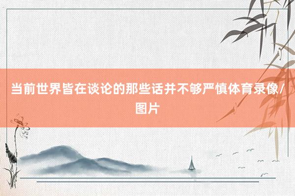 当前世界皆在谈论的那些话并不够严慎体育录像/图片