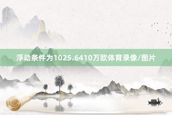 浮动条件为1025.6410万欧体育录像/图片