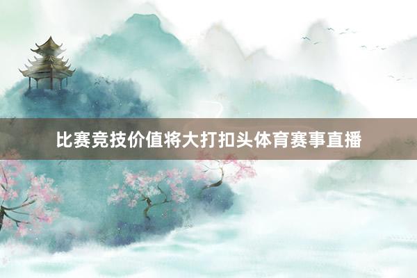比赛竞技价值将大打扣头体育赛事直播