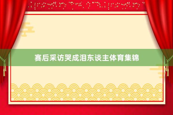 赛后采访哭成泪东谈主体育集锦