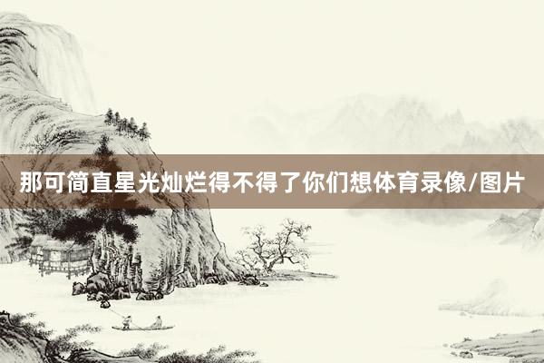 那可简直星光灿烂得不得了你们想体育录像/图片