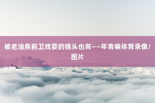 被老油条前卫戏耍的镜头也有——年青嘛体育录像/图片