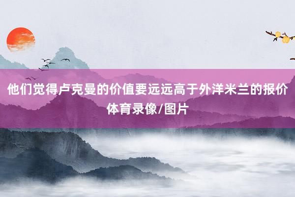 他们觉得卢克曼的价值要远远高于外洋米兰的报价体育录像/图片