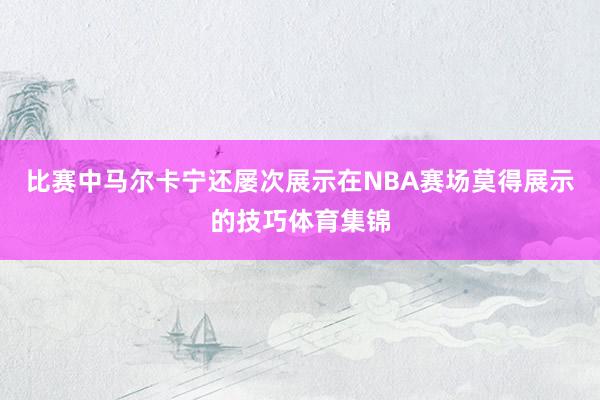 比赛中马尔卡宁还屡次展示在NBA赛场莫得展示的技巧体育集锦