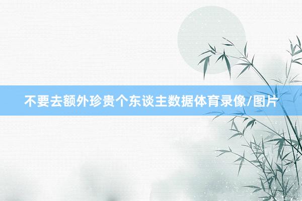不要去额外珍贵个东谈主数据体育录像/图片