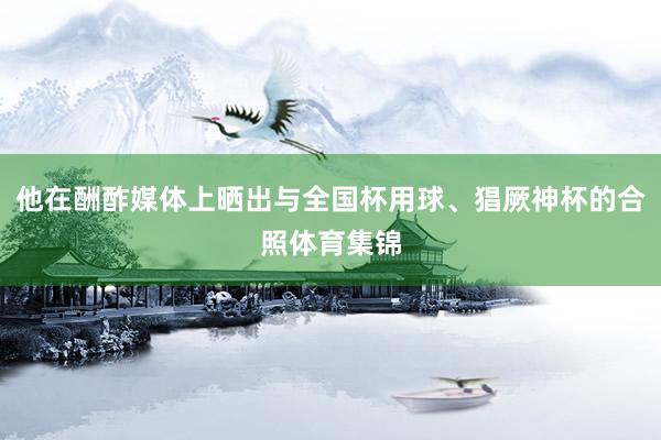 他在酬酢媒体上晒出与全国杯用球、猖厥神杯的合照体育集锦
