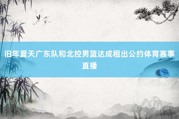 旧年夏天广东队和北控男篮达成租出公约体育赛事直播