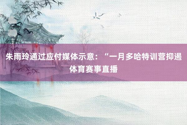 朱雨玲通过应付媒体示意：“一月多哈特训营抑遏体育赛事直播