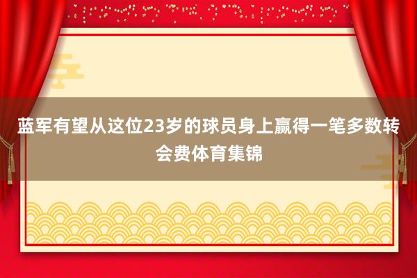 蓝军有望从这位23岁的球员身上赢得一笔多数转会费体育集锦