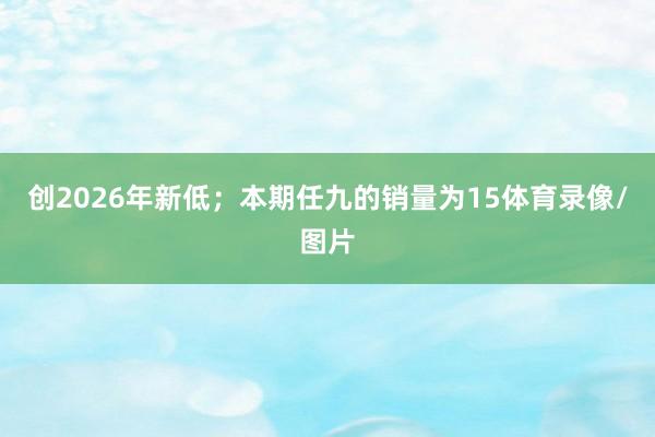 创2026年新低；本期任九的销量为15体育录像/图片