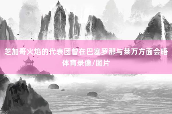 芝加哥火焰的代表团曾在巴塞罗那与莱万方面会晤体育录像/图片