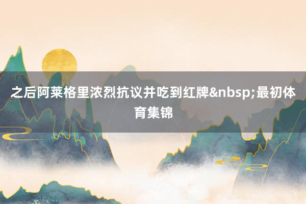 之后阿莱格里浓烈抗议并吃到红牌&nbsp;　　最初体育集锦