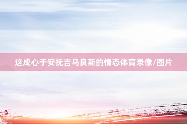 这成心于安抚吉马良斯的情态体育录像/图片