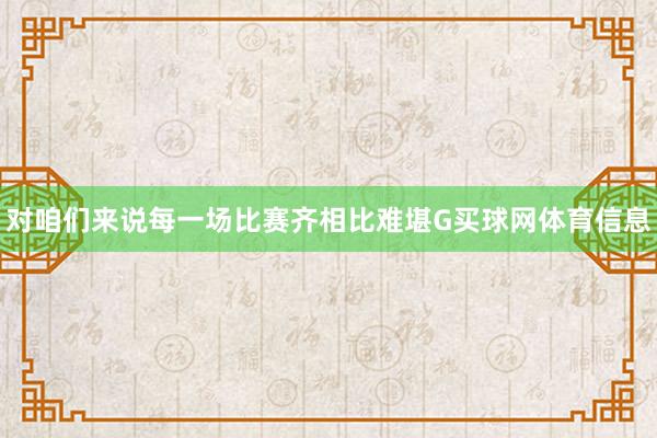 对咱们来说每一场比赛齐相比难堪G买球网体育信息