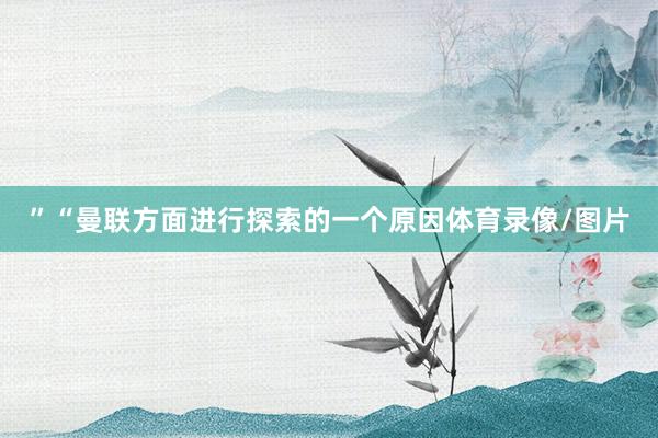 ”“曼联方面进行探索的一个原因体育录像/图片