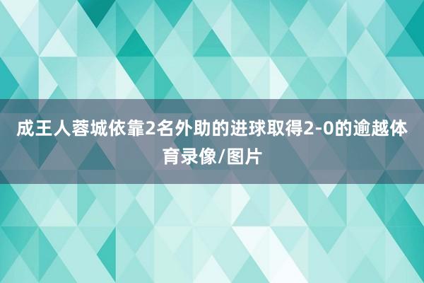 成王人蓉城依靠2名外助的进球取得2-0的逾越体育录像/图片