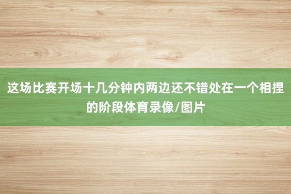 这场比赛开场十几分钟内两边还不错处在一个相捏的阶段体育录像/图片