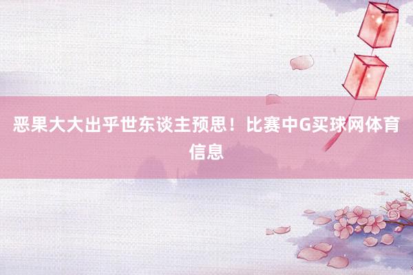 恶果大大出乎世东谈主预思！比赛中G买球网体育信息
