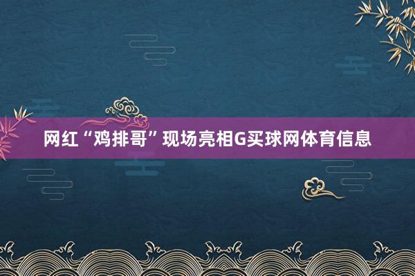 网红“鸡排哥”现场亮相G买球网体育信息