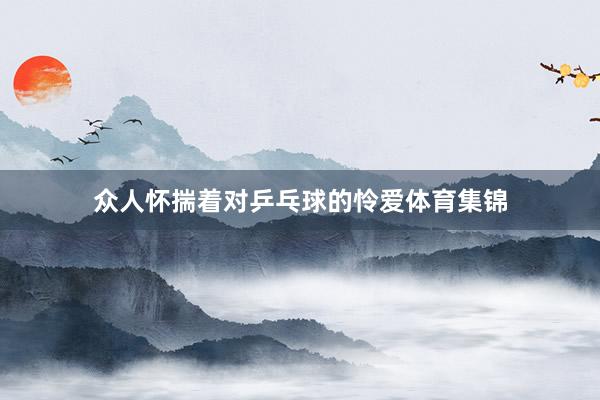 众人怀揣着对乒乓球的怜爱体育集锦