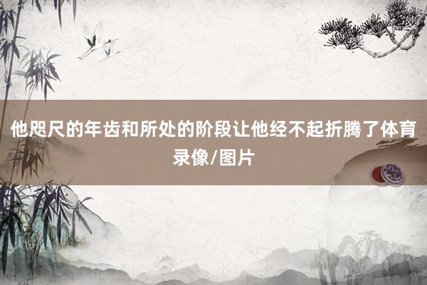 他咫尺的年齿和所处的阶段让他经不起折腾了体育录像/图片