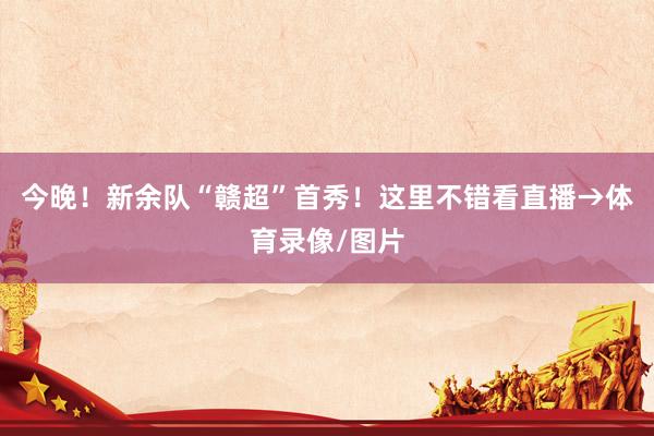 今晚！新余队“赣超”首秀！这里不错看直播→体育录像/图片
