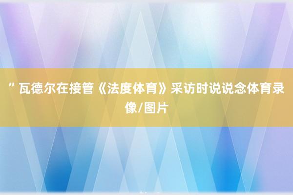 ”瓦德尔在接管《法度体育》采访时说说念体育录像/图片