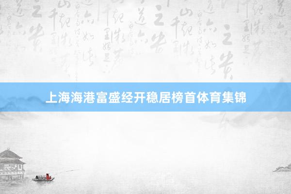 上海海港富盛经开稳居榜首体育集锦